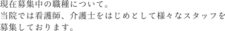 現在募集中の職種について。当院では看護師、介護福祉士をはじめてとして様々なスタッフを募集しております。